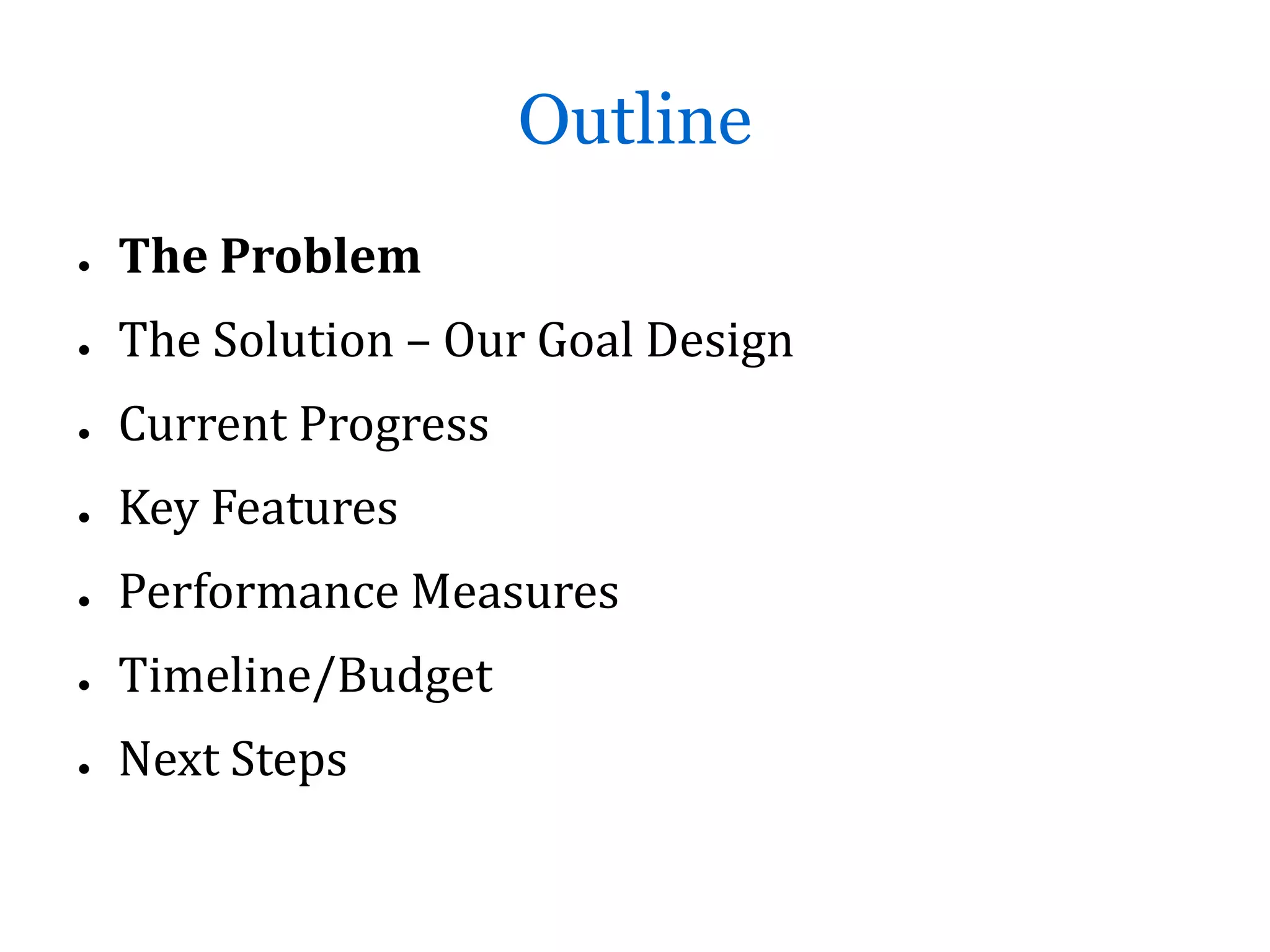 Outline
●   The Problem
●   The Solution – Our Goal Design
●   Current Progress
●   Key Features
●   Performance Measures
●   Timeline/Budget
●   Next Steps
 