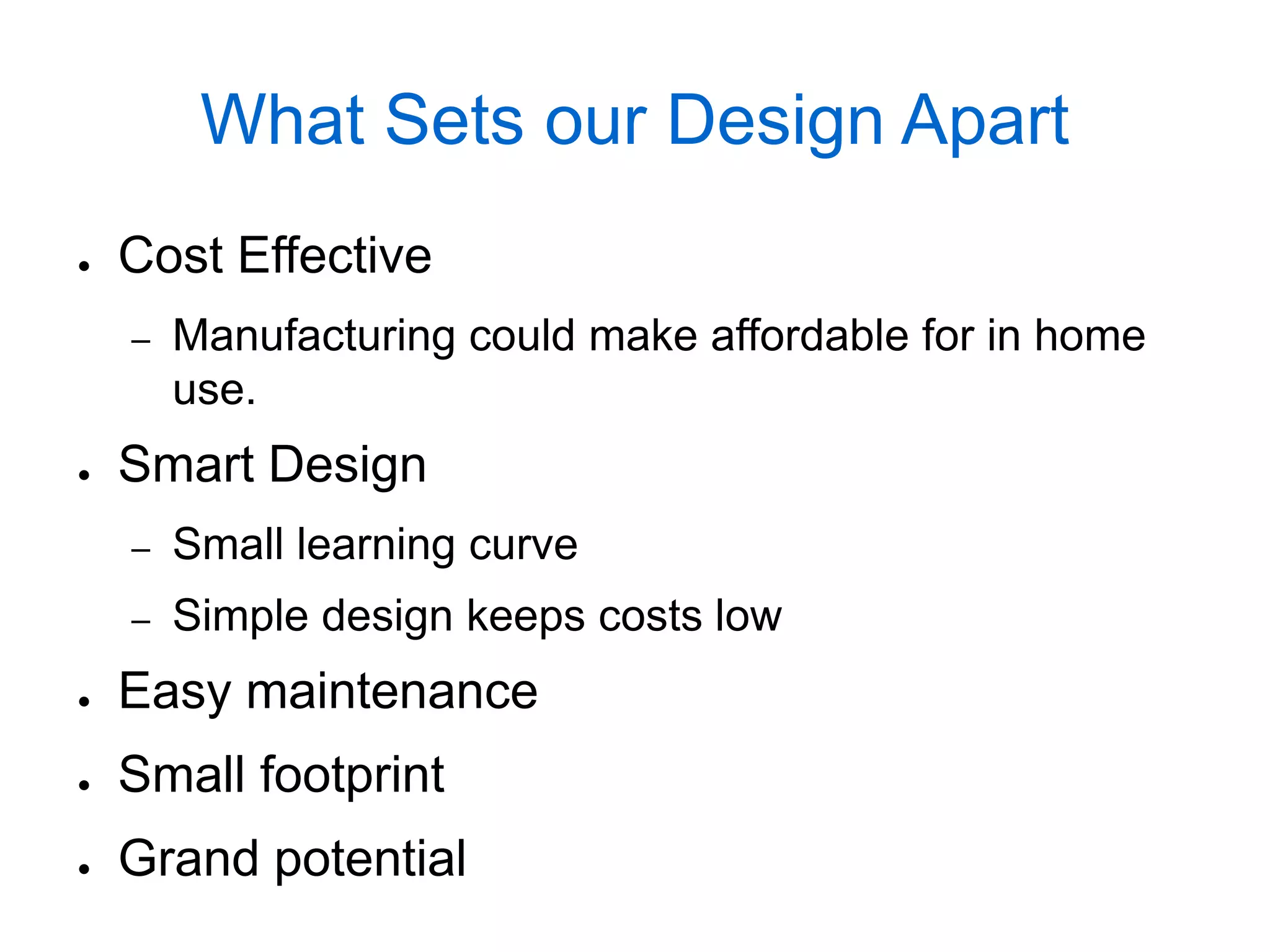 What Sets our Design Apart
●   Cost Effective
    –   Manufacturing could make affordable for in home
        use.
●   Smart Design
    –   Small learning curve
    –   Simple design keeps costs low
●   Easy maintenance
●   Small footprint
●   Grand potential
 