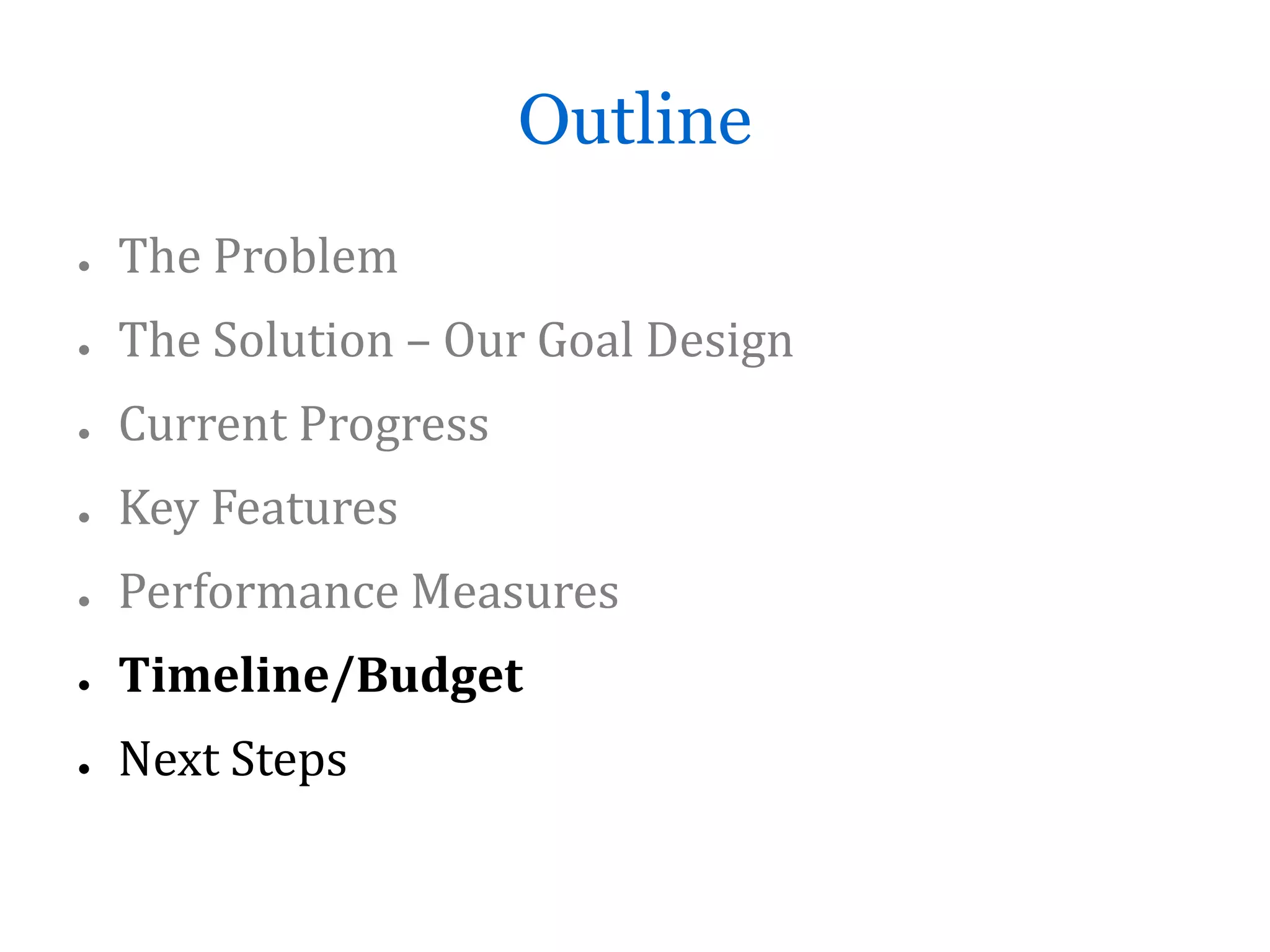 Outline
●   The Problem
●   The Solution – Our Goal Design
●   Current Progress
●   Key Features
●   Performance Measures
●   Timeline/Budget
●   Next Steps
 