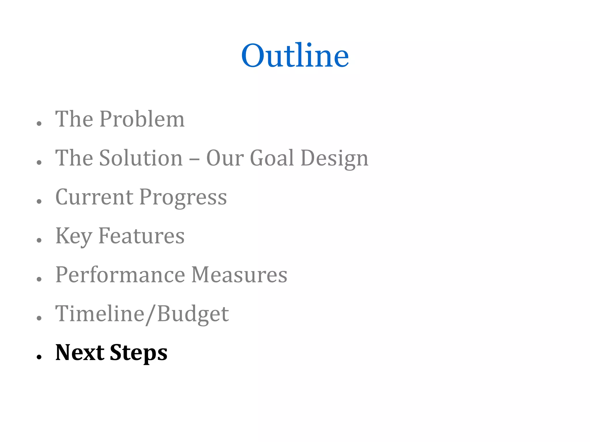 Outline
●   The Problem
●   The Solution – Our Goal Design
●   Current Progress
●   Key Features
●   Performance Measures
●   Timeline/Budget
●   Next Steps
 
