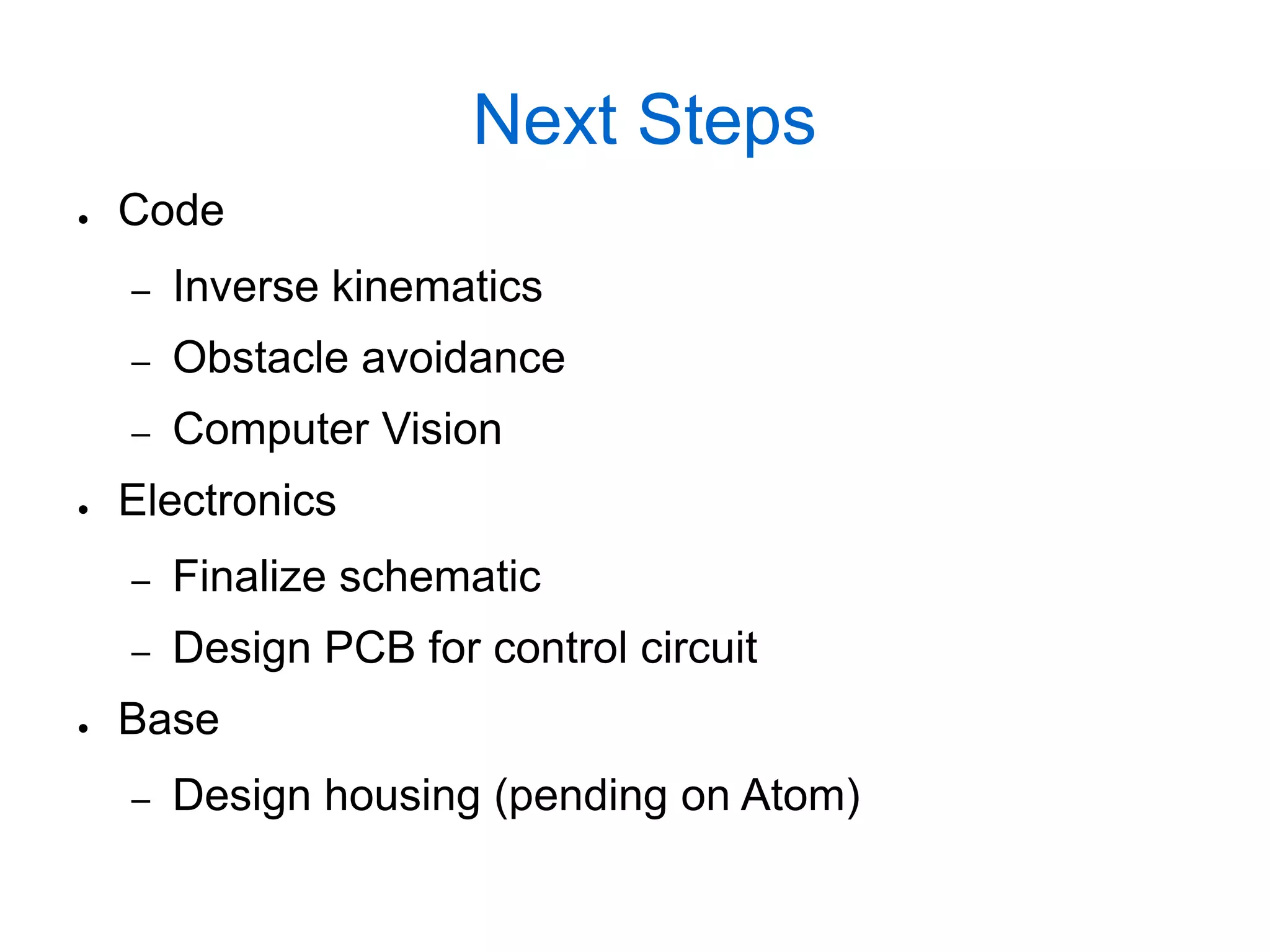 Next Steps
●   Code
    –   Inverse kinematics
    –   Obstacle avoidance
    –   Computer Vision
●   Electronics
    –   Finalize schematic
    –   Design PCB for control circuit
●   Base
    –   Design housing (pending on Atom)
 