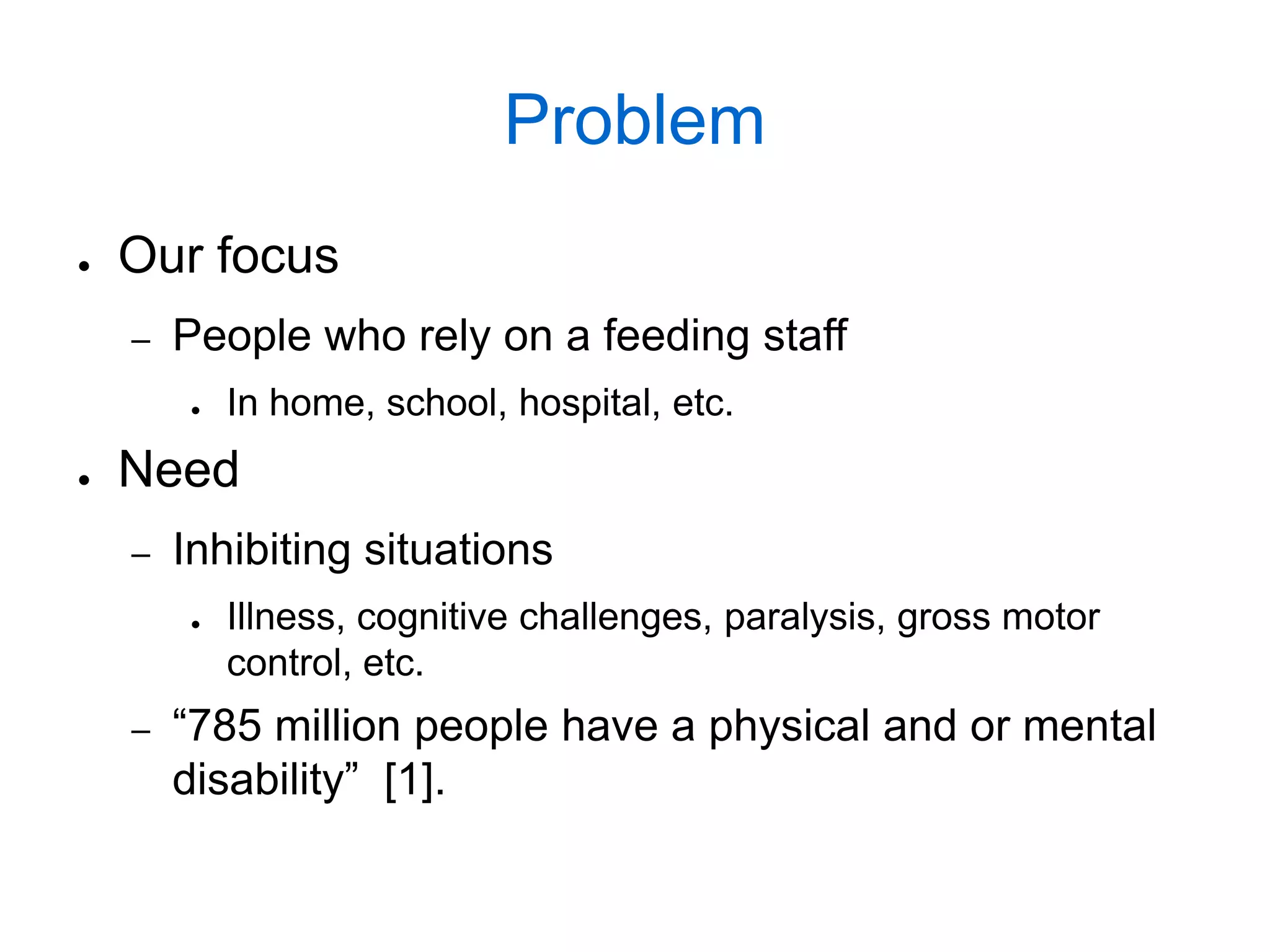 Problem
●   Our focus
    –   People who rely on a feeding staff
        ●   In home, school, hospital, etc.
●   Need
    –   Inhibiting situations
        ●   Illness, cognitive challenges, paralysis, gross motor
            control, etc.
    –   “785 million people have a physical and or mental
        disability” [1].
 