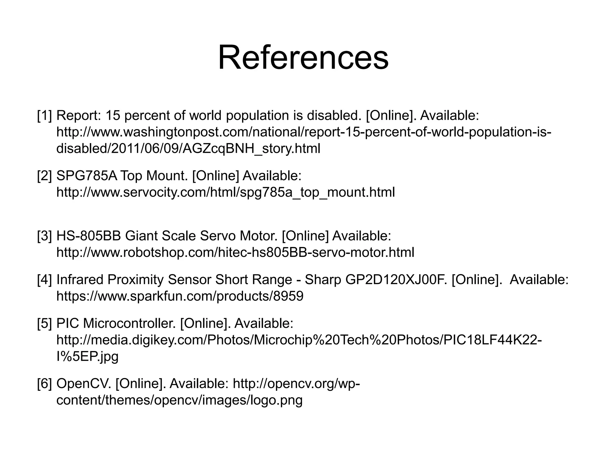 References
[1] Report: 15 percent of world population is disabled. [Online]. Available:
    http://www.washingtonpost.com/national/report-15-percent-of-world-population-is-
    disabled/2011/06/09/AGZcqBNH_story.html
[2] SPG785A Top Mount. [Online] Available:
    http://www.servocity.com/html/spg785a_top_mount.html


[3] HS-805BB Giant Scale Servo Motor. [Online] Available:
    http://www.robotshop.com/hitec-hs805BB-servo-motor.html
[4] Infrared Proximity Sensor Short Range - Sharp GP2D120XJ00F. [Online]. Available:
    https://www.sparkfun.com/products/8959
[5] PIC Microcontroller. [Online]. Available:
    http://media.digikey.com/Photos/Microchip%20Tech%20Photos/PIC18LF44K22-
    I%5EP.jpg
[6] OpenCV. [Online]. Available: http://opencv.org/wp-
    content/themes/opencv/images/logo.png
 