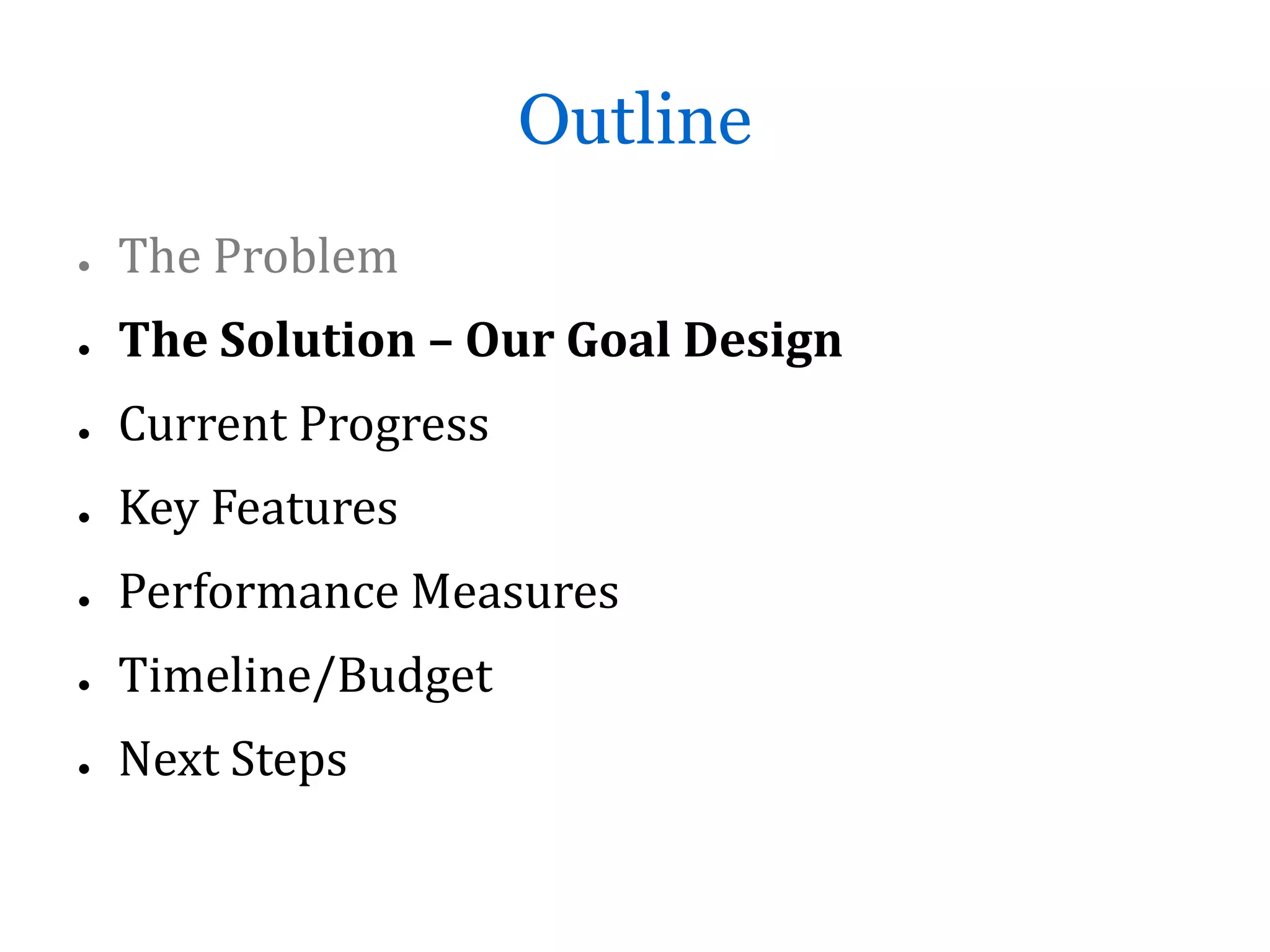 Outline
●   The Problem
●   The Solution – Our Goal Design
●   Current Progress
●   Key Features
●   Performance Measures
●   Timeline/Budget
●   Next Steps
 
