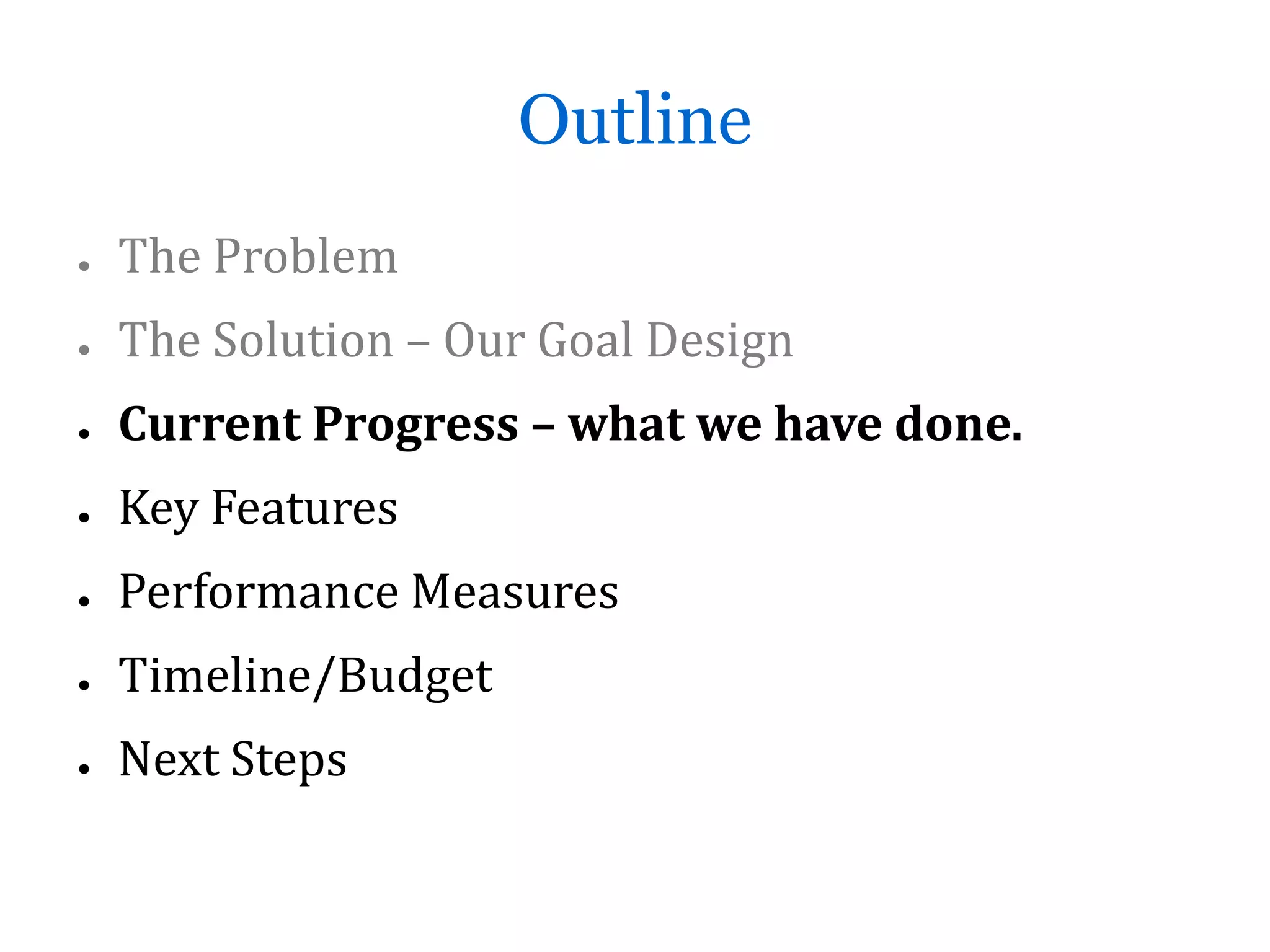 Outline
●   The Problem
●   The Solution – Our Goal Design
●   Current Progress – what we have done.
●   Key Features
●   Performance Measures
●   Timeline/Budget
●   Next Steps
 