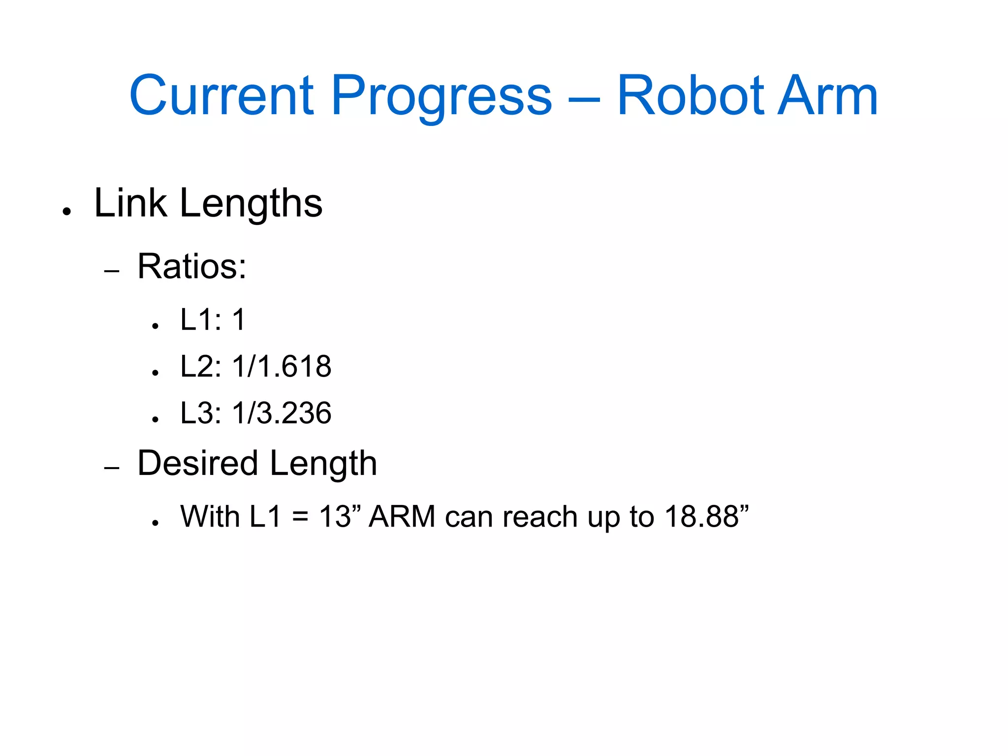 Current Progress – Robot Arm
●   Link Lengths
    –   Ratios:
        ●   L1: 1
        ●   L2: 1/1.618
        ●   L3: 1/3.236
    –   Desired Length
        ●   With L1 = 13” ARM can reach up to 18.88”
 