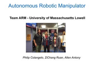 Autonomous Robotic Manipulator

Team ARM - University of Massachusetts Lowell




       Philip Colangelo, ZiChang Ruan, Allen Antony
 