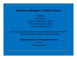 Reference Manager & Citation Styles
V. Sriram
Chief Librarian
Centre for Development Studies
Thiruvananthapuram, India
E-mail: vsrirams@gmail.com
Ten-Day Online Workshop in Research Methodology for MPhil, PhD
and Postdoctoral Scholars in Social Sciences
Madras Institute of Development Studies
Chennai.
25 February 2021
 