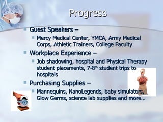 Progress Guest Speakers –  Mercy Medical Center, YMCA, Army Medical Corps, Athletic Trainers, College Faculty Workplace Experience – Job shadowing, hospital and Physical Therapy student placements, 7-8 th  student trips to hospitals Purchasing Supplies – Mannequins, NanoLegends, baby simulators, Glow Germs, science lab supplies and more… 