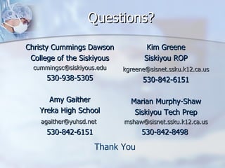 Questions? Christy Cummings Dawson College of the Siskiyous [email_address] 530-938-5305 Amy Gaither Yreka High School [email_address]   530-842-6151 Kim Greene Siskiyou ROP [email_address]   530-842-6151 Marian Murphy-Shaw Siskiyou Tech Prep [email_address] 530-842-8498  Thank You 