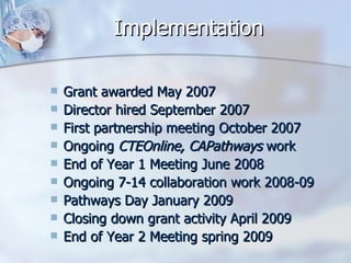 Implementation Grant awarded May 2007 Director hired September 2007 First partnership meeting October 2007 Ongoing  CTEOnline, CAPathways  work End of Year 1 Meeting June 2008 Ongoing 7-14 collaboration work 2008-09 Pathways Day January 2009 Closing down grant activity April 2009 End of Year 2 Meeting spring 2009 