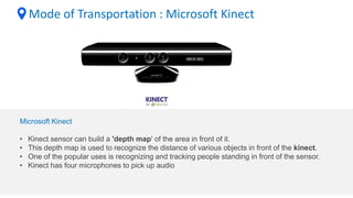 Mode of Transportation : Microsoft Kinect
Microsoft Kinect
• Kinect sensor can build a 'depth map' of the area in front of it.
• This depth map is used to recognize the distance of various objects in front of the kinect.
• One of the popular uses is recognizing and tracking people standing in front of the sensor.
• Kinect has four microphones to pick up audio
 