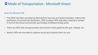 Mode of Transportation : Microsoft Kinect
Kinect for Windows SDK
• This SDK has been provided by Microsoft for free use and experimentation, without the
permission of commercial distribution. SDK contains APIs that allow tracking of people
in front of the Kinect and provide coordinates of different bodily joints.
• There are APIs that recognize basic and common hand gestures like grip, release, etc.
• Speech APIs are provided to capture sound and program them for use.
 