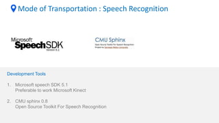 Mode of Transportation : Speech Recognition
Development Tools
1. Microsoft speech SDK 5.1
Preferable to work Microsoft Kinect
2. CMU sphinx 0.8
Open Source Toolkit For Speech Recognition
 