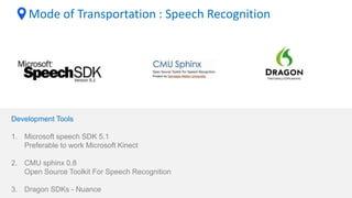 Mode of Transportation : Speech Recognition
Development Tools
1. Microsoft speech SDK 5.1
Preferable to work Microsoft Kinect
2. CMU sphinx 0.8
Open Source Toolkit For Speech Recognition
3. Dragon SDKs - Nuance
 