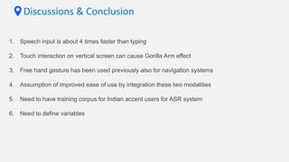 Discussions & Conclusion
1. Speech input is about 4 times faster than typing
2. Touch interaction on vertical screen can cause Gorilla Arm effect
3. Free hand gesture has been used previously also for navigation systems
4. Assumption of improved ease of use by integration these two modalities
5. Need to have training corpus for Indian accent users for ASR system
6. Need to define variables
 