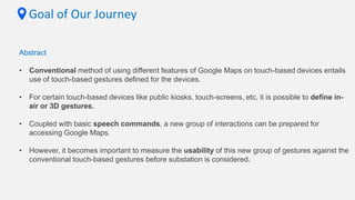 Goal of Our Journey
Abstract
• Conventional method of using different features of Google Maps on touch-based devices entails
use of touch-based gestures defined for the devices.
• For certain touch-based devices like public kiosks, touch-screens, etc, it is possible to define in-
air or 3D gestures.
• Coupled with basic speech commands, a new group of interactions can be prepared for
accessing Google Maps.
• However, it becomes important to measure the usability of this new group of gestures against the
conventional touch-based gestures before substation is considered.
 