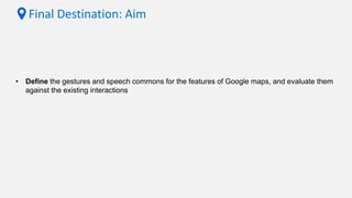 Final Destination: Aim
• Define the gestures and speech commons for the features of Google maps, and evaluate them
against the existing interactions
 