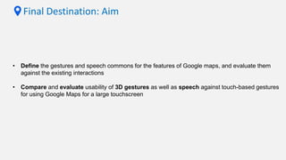 Final Destination: Aim
• Define the gestures and speech commons for the features of Google maps, and evaluate them
against the existing interactions
• Compare and evaluate usability of 3D gestures as well as speech against touch-based gestures
for using Google Maps for a large touchscreen
 