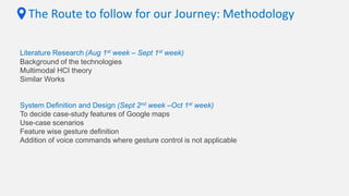 The Route to follow for our Journey: Methodology
Literature Research (Aug 1st week – Sept 1st week)
Background of the technologies
Multimodal HCI theory
Similar Works
System Definition and Design (Sept 2nd week –Oct 1st week)
To decide case-study features of Google maps
Use-case scenarios
Feature wise gesture definition
Addition of voice commands where gesture control is not applicable
 