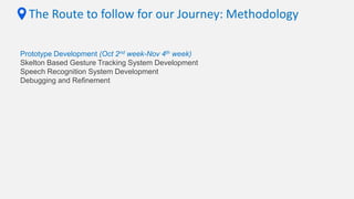 The Route to follow for our Journey: Methodology
Prototype Development (Oct 2nd week-Nov 4th week)
Skelton Based Gesture Tracking System Development
Speech Recognition System Development
Debugging and Refinement
 