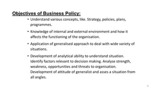 Objectives of Business Policy:
• Understand various concepts, like. Strategy, policies, plans,
programmes.

• Knowledge of...