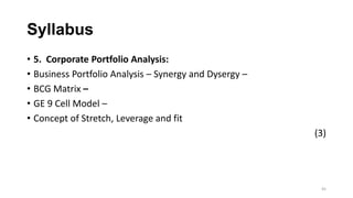 Syllabus
• 5. Corporate Portfolio Analysis:
• Business Portfolio Analysis – Synergy and Dysergy –
• BCG Matrix –
• GE 9 Ce...