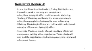 Synergy v/s Dysergy -2
• In practice if functions like Product, Pricing, Distribution and
Promotion, work in harmony and s...