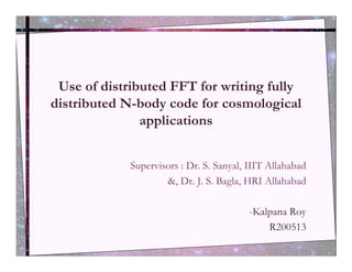 Use of distributed FFT for writing fully
distributed N-body code for cosmological
               applications


             Supervisors : Dr. S. Sanyal, IIIT Allahabad
                     &, Dr. J. S. Bagla, HRI Allahabad

                                          -Kalpana Roy
                                              R200513
 