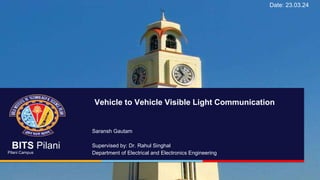 BITS Pilani
Pilani Campus
BITS Pilani
Pilani Campus
Saransh Gautam
Supervised by: Dr. Rahul Singhal
Department of Electrical and Electronics Engineering
Vehicle to Vehicle Visible Light Communication
Date: 23.03.24
 