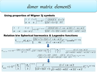 dimer matrix elementS
!!
)!(
]!1)(2[
)!2()!2(
)1(
000
'
'
'
'''
'
ll
ll
ll
llllll ll 






  
)!()!()!()!(]!1)(2[
)!()!()!2()!2(
)1(
)(
''''
'''''
''
''
''
mlmlmlmlll
mmllmmllll
mmmm
llll mmll









 
bmmimm
llbbmmll
eP
mmll
mmllll 


 )(
''
'''
,
''
''' )(cos
)!(
)!(
4
]1)(2[
),(Y 




Using properties of Wigner 3j symbols
Relation b/w Spherical harmonics & Legendre functions
bmmimm
ll
l
R
l
Llm
mlml
eP
ll
ll
l
l
l
l
ll
ll
mlmlmlml
mmll
b
R
b
R
ll
l
llll
)(
'
'
'
'
'
'
''''
'')2/1()2/1(
'
'
''
,,,
''
'
'
'
''
!!
)(
!)!12(
)!2(
!)!12(
)!2(
]!1)(2[
!]!1)(2[
)!()!()!()!(
)!(
)12)(12(
12
]1)(2[
)1(


























bmmimm
ll
l
R
l
Llm
mlml
eP
mlmlmlml
mmll
ll
ll
b
R
b
R )'('
'''''
''
'
')2/1(')2/1(
)!()!()!()!(
)!(
)12)(12(
)1(
'
''




















 