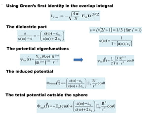 








 h
h
ε2ε(ω)
εε(ω)
s)(ωs
s
The dielectric part
The total potential outside the sphere
  )1for(3/112s  lll
 hεε(ω)1
1
)(ωs


,
  1
12
(1/2)12
m,
m,
r
R
R
φ),(θY
)r(ψ 


 l
l
l
l
l
l
θcos
r
R
π
3
2
1
)r(ψ 2
2/3
,01 

The potential eigenfunctions
The induced potential
Using Green’s first identity in the overlap integral
3/2RE
3
4π
I 0m, l
θcos
r
R
E
ε2ε(ω)
εε(ω)
)r(Φ 2
3
0
h
h
induced










θcos
r
R
E
ε2ε(ω)
εε(ω)
cosθrE)r(Φ 2
3
0
h
h
0out 









 