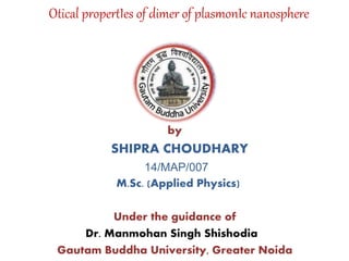 by
SHIPRA CHOUDHARY
14/MAP/007
M.Sc. (Applied Physics)
Under the guidance of
Dr. Manmohan Singh Shishodia
Gautam Buddha University, Greater Noida
Otical propertIes of dimer of plasmonIc nanosphere
 