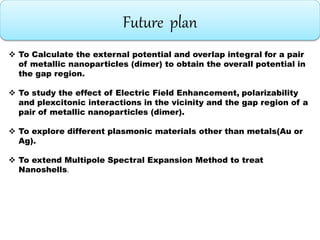 Future plan
 To Calculate the external potential and overlap integral for a pair
of metallic nanoparticles (dimer) to obtain the overall potential in
the gap region.
 To study the effect of Electric Field Enhancement, polarizability
and plexcitonic interactions in the vicinity and the gap region of a
pair of metallic nanoparticles (dimer).
 To explore different plasmonic materials other than metals(Au or
Ag).
 To extend Multipole Spectral Expansion Method to treat
Nanoshells.
 