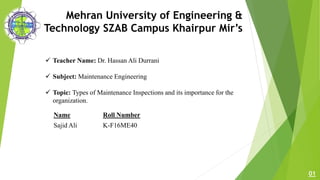 Mehran University of Engineering &
Technology SZAB Campus Khairpur Mir’s
 Teacher Name: Dr. Hassan Ali Durrani
 Subject: Maintenance Engineering
 Topic: Types of Maintenance Inspections and its importance for the
organization.
01
Name Roll Number
Sajid Ali K-F16ME40
 
