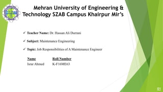 Mehran University of Engineering &
Technology SZAB Campus Khairpur Mir’s
 Teacher Name: Dr. Hassan Ali Durrani
 Subject: Maintenance Engineering
 Topic: Job Responsibilities of A Maintenance Engineer
01
Name Roll Number
Israr Ahmed K-F16ME63
 
