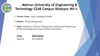 Mehran University of Engineering &
Technology SZAB Campus Khairpur Mir’s
 Teacher Name: Engr. Aurangzaib Wadho
 Subject: Project Management
 Topic: Importance of Project Management in Mechanical Engineering-
Its historical background, major problems and failures.
01
Name Roll Number
Sajid Ali K-F16ME40
 