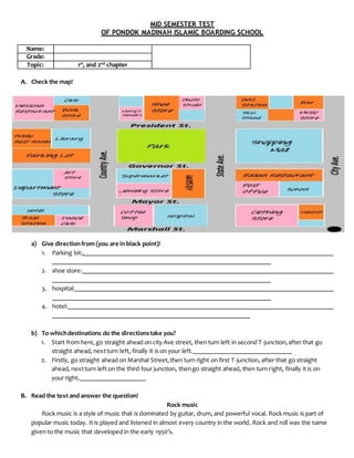 MID SEMESTER TEST
OF PONDOK MADINAH ISLAMIC BOARDING SCHOOL
Name:
Grade:
Topic: 1st
, and 2nd
chapter
A. Check the map!
a) Give directionfrom (you are in black point)!
1. Parking lot:.
2. shoe store:
3. hospital:
4. hotel:
b) To whichdestinations do the directionstake you?
1. Start from here,go straight ahead on city Ave street, then turn left in second T-junction,after that go
straight ahead, nextturn left, finally it is on your left.
2. Firstly, go straight ahead on Marshal Street,then turn right on first T-junction, after that go straight
ahead, nextturn left on the third four junction, thengo straight ahead, then turn right, finally it is on
your right.
B. Read the text and answer the question!
Rock music
Rock music is a style of music that is dominated by guitar, drum, and powerful vocal. Rock music is part of
popular music today. It is played and listened in almost every country in the world. Rock and roll was the name
given to the music that developed in the early 1950’s.
 