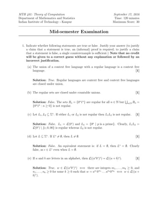 MTH 401: Theory of Computation September 17, 2016
Department of Mathematics and Statistics Time: 120 minutes
Indian Institute of Technology - Kanpur Maximum Score: 30
Mid-semester Examination
1. Indicate whether following statements are true or false. Justify your answer (to justify
a claim that a statement is true, an (informal) proof is required; to justify a claim
that a statement is false, a single counterexample is suﬃcient.) Note that no credit
will be given to a correct guess without any explanation or followed by an
incorrect justiﬁcation.
(a) The union of a context free language with a regular language is a context free
language. [1]
Solution: True. Regular languages are context free and context free languages
are closed under union.
(b) The regular sets are closed under countable unions. [1]
Solution: False. The sets Rn = {0n
1n
} are regular for all n ∈ N but n∈N Rn =
{0n
1n
: n ≥ 0} is not regular.
(c) Let L1, L2 ⊆ Σ∗
. If either L1 or L2 is not regular then L1L2 is not regular. [1]
Solution: False. L1 = L(0∗
) and L2 = {0p
| p is a prime}. Clearly, L1L2 =
L(0∗
)  { , 0, 00} is regular whereas L2 is not regular.
(d) Let L ⊆ Σ∗
. If L∗
= ∅, then L = ∅. [1]
Solution: False. An equivalent statement is: if L = ∅, then L∗
= ∅. Clearly
false, as ∈ L∗
even when L = ∅.
(e) If a and b are letters in an alphabet, then L((a∗
b∗
)∗
) = L((a + b)∗
). [1]
Solution: True. w ∈ L((a∗
b∗
)∗
) ⇐⇒ there are integers m1, . . . , mk ≥ 0, and
n1, . . . , nk ≥ 0 for some k ≥ 0 such that w = an1
bm1
. . . ank bmk ⇐⇒ w ∈ L((a +
b)∗
).
 