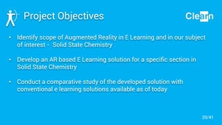 Project Objectives
• Identify scope of Augmented Reality in E Learning and in our subject
of interest - Solid State Chemistry
• Develop an AR based E Learning solution for a specific section in
Solid State Chemistry
• Conduct a comparative study of the developed solution with
conventional e learning solutions available as of today
20/41
 