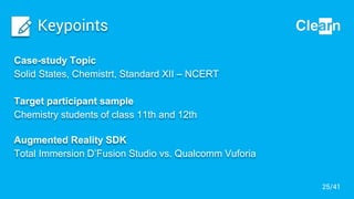 Keypoints
Case-study Topic
Solid States, Chemistrt, Standard XII – NCERT
Target participant sample
Chemistry students of class 11th and 12th
Augmented Reality SDK
Total Immersion D’Fusion Studio vs. Qualcomm Vuforia
25/41
 