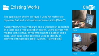 Existing Works
The application shown in Figure 1 used AR markers to
represent ball and stick models of amino acids.[Chen.Y]
Augmented Chemistry (Figure 2) is a workbench consisting
of a table and a rear-projection screen. Users interact with
models in this virtual environment using a booklet and a
cube. Each page in the booklet is used to identify an
element of the periodic table. [Morten. F, Benedikt M]
Fig 1
Fig 2 28/41
 