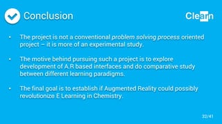 Conclusion
• The project is not a conventional problem solving process oriented
project – it is more of an experimental study.
• The motive behind pursuing such a project is to explore
development of A.R based interfaces and do comparative study
between different learning paradigms.
• The final goal is to establish if Augmented Reality could possibly
revolutionize E Learning in Chemistry.
32/41
 