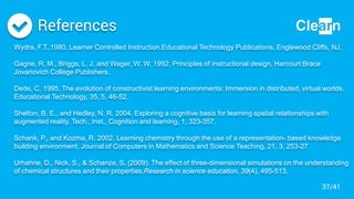 References
Wydra, F.T.,1980. Learner Controlled Instruction.Educational Technology Publications, Englewood Cliffs, NJ.
Gagne, R. M., Briggs, L. J. and Wager, W. W. 1992. Principles of instructional design. Harcourt Brace
Jovanovich College Publishers.
Dede, C. 1995. The evolution of constructivist learning environments: Immersion in distributed, virtual worlds.
Educational Technology, 35, 5, 46-52.
Shelton, B. E., and Hedley, N. R. 2004. Exploring a cognitive basis for learning spatial relationships with
augmented reality. Tech., Inst., Cognition and learning, 1, 323-357.
Schank, P., and Kozma, R. 2002. Learning chemistry through the use of a representation- based knowledge
building environment. Journal of Computers in Mathematics and Science Teaching, 21, 3, 253-27
Urhahne, D., Nick, S., & Schanze, S. (2009). The effect of three-dimensional simulations on the understanding
of chemical structures and their properties.Research in science education, 39(4), 495-513.
37/41
 