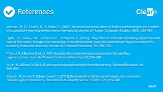 References
Johnson, R. D., Hornik, S., & Salas, E. (2008). An empirical examination of factors contributing to the creation
of successful e-learning environments.International Journal of Human-Computer Studies, 66(5), 356-369.
Hyde, R.T., Shaw, P.N., Jackson, D.E., & Woods, K. (1995). Integration of molecular modelling algorithms with
tutorial instruction. Design of an interactive three-dimensional computer-assisted learning environment for
exploring molecular structure. Journal of Chemical Education, 72, 699–702
Pribyl,J.R.,&Bodner,G.M.J.(1987).Spatialabilityanditsroleinorganicchemistry:Astudyoffour
organiccourses. JournalofResearchinScienceTeaching, 24,229–240
Wu,H.-K.,&Shah,P.(2004).Exploringvisuospatialthinkinginchemistrylearning. ScienceEducation, 88,
465–492.
Yang,E.-M.,Andre,T.,&Greenbowe,T.J.(2003).Spatialabilityandtheimpactofvisualization/animation
onlearningelectrochemistry. InternationalJournalofScienceEducation, 25,329–349.
38/41
 