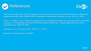 References
Fjeld, M., & Voegtli, B. M. (2002). Augmented chemistry: An interactive educational workbench. In Mixed and
Augmented Reality, 2002. ISMAR 2002. Proceedings. International Symposium on (pp. 259-321). IEEE.
Chen, Y. C. (2006, June). A study of comparing the use of augmented reality and physical models in chemistry
education. In Proceedings of the 2006 ACM international conference on Virtual reality continuum and its
applications (pp. 369-372). ACM.
Johnstone, A. H. J. of Chem. Educ., 2010, 87, 7, 22-29.
Standard 12 Chemistry Part 1 NCERT
40/41
 