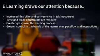 E Learning draws our attention because..
• Increased ﬂexibility and convenience in taking courses
• Time and place constraints are removed
• Greater grasp over the learning process
• Greater control in the hands of the learner over paceﬂow and interactions
[Wydra, F.T.,1980] 15/41
 