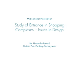 Mid-Semester Presentation


Study of Entrance in Shopping
Complexes – Issues in Design


         By: Himanshu Bansal
    Guide: Prof. Pardeep Yammiyavar
 