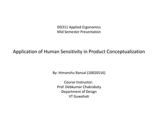 DD311 Applied Ergonomics
                    Mid Semester Presentation




Application of Human Sensitivity in Product Conceptualization


                  By: Himanshu Bansal (10020516)

                         Course Instructor:
                    Prof. Debkumar Chakrabaty
                      Department of Design
                            IIT Guwahati
 