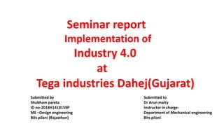 Seminar report
Implementation of
Industry 4.0
at
Tega industries Dahej(Gujarat)
Submitted to
Dr Arun maity
Instructor in charge-
Department of Mechanical engineering
Bits pilani
Submitted by
Shubham pareta
ID no-2018H1410159P
ME –Design engineering
Bits pilani (Rajasthan)
 